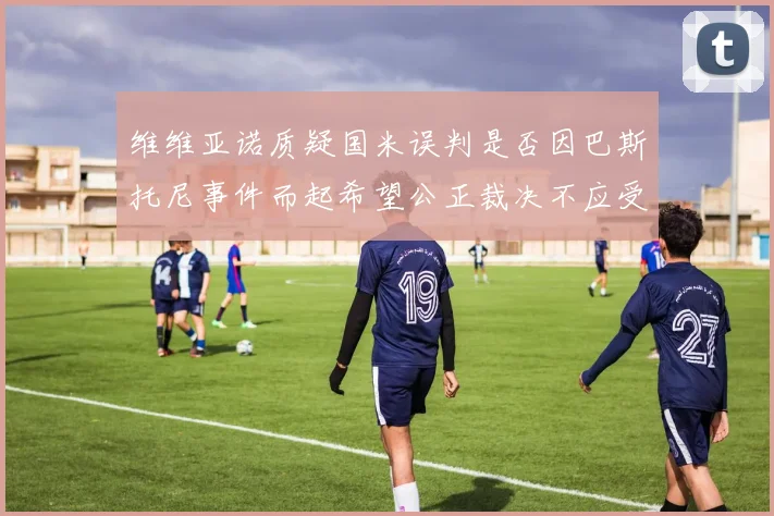 维维亚诺质疑国米误判是否因巴斯托尼事件而起希望公正裁决不应受影响
