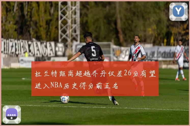 杜兰特距离超越乔丹仅差26分有望进入NBA历史得分前五名