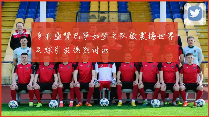 亨利盛赞巴萨如梦之队般震撼世界足球引发热烈讨论
