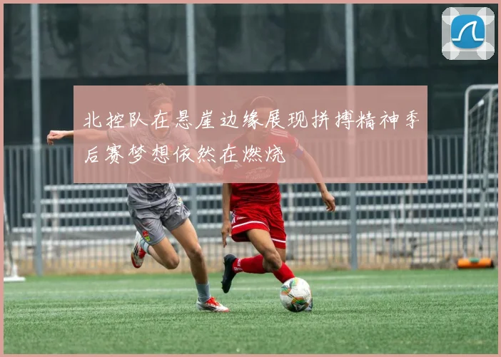 北控队在悬崖边缘展现拼搏精神季后赛梦想依然在燃烧