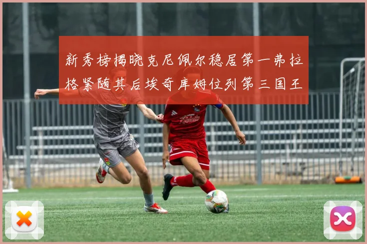 新秀榜揭晓克尼佩尔稳居第一弗拉格紧随其后埃奇库姆位列第三国王次轮秀强势上升至第四