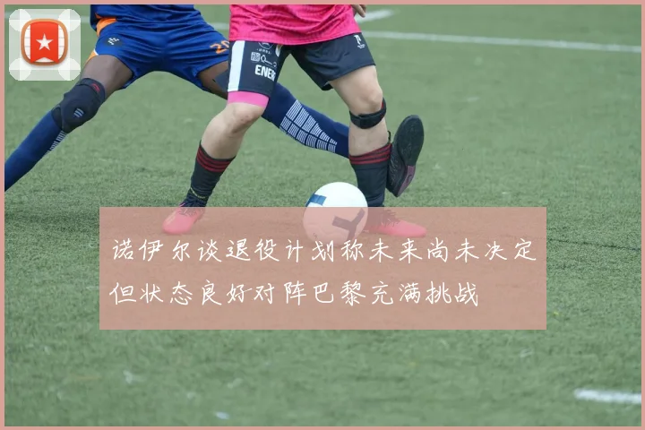 诺伊尔谈退役计划称未来尚未决定但状态良好对阵巴黎充满挑战
