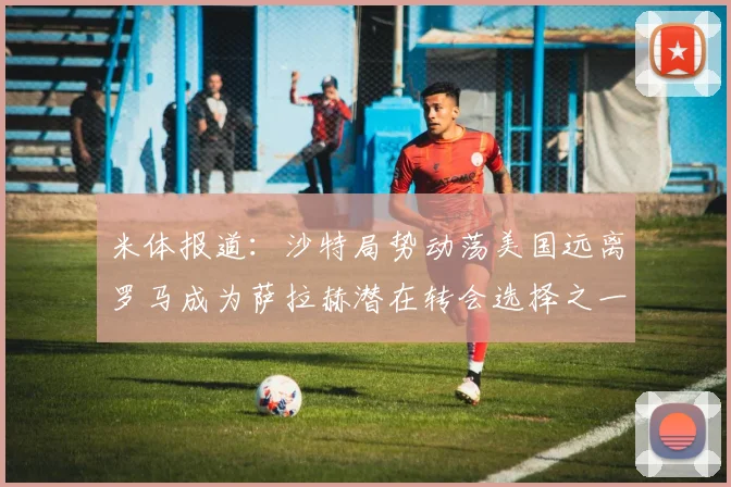 米体报道：沙特局势动荡美国远离罗马成为萨拉赫潜在转会选择之一