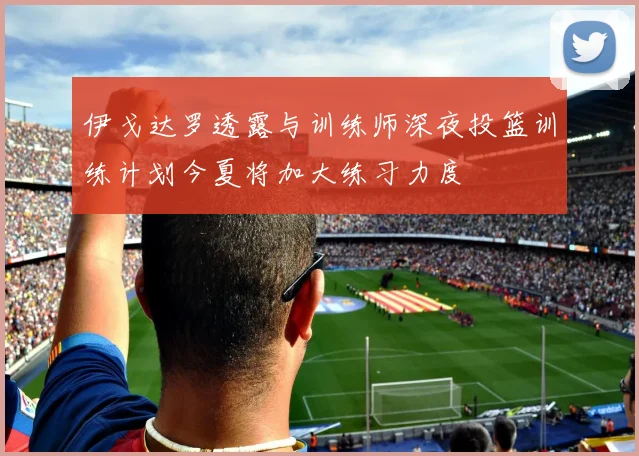 伊戈达罗透露与训练师深夜投篮训练计划今夏将加大练习力度