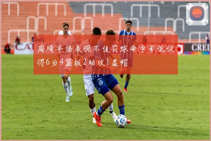 周琦半场表现不佳罚球命中率低仅得6分4篮板2助攻1盖帽