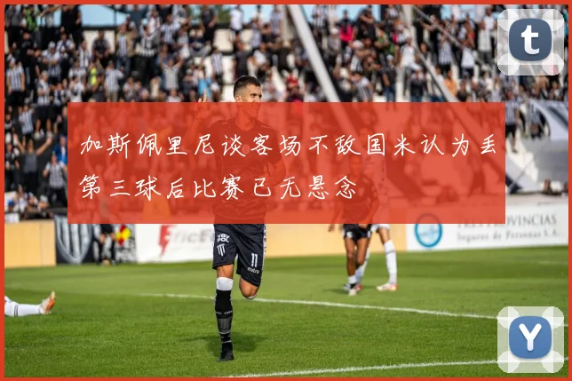 加斯佩里尼谈客场不敌国米认为丢第三球后比赛已无悬念